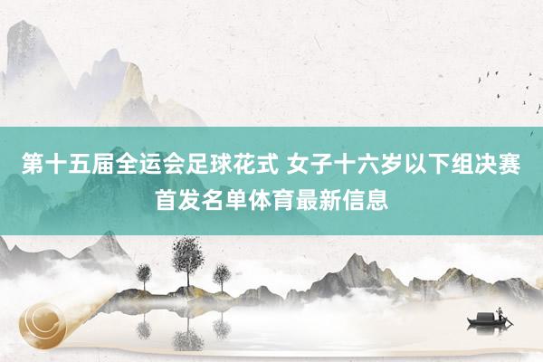 第十五届全运会足球花式 女子十六岁以下组决赛首发名单体育最新信息