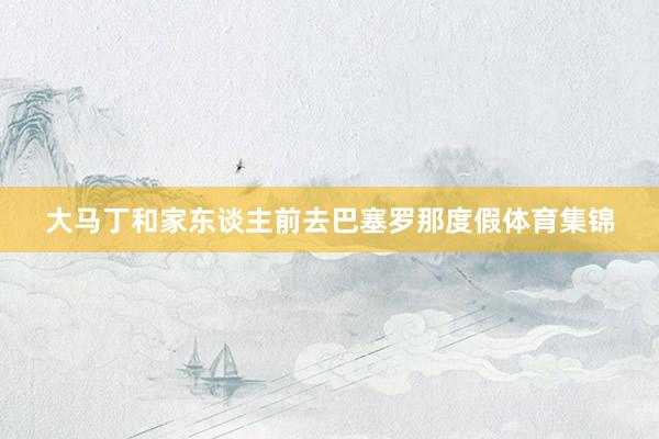 大马丁和家东谈主前去巴塞罗那度假体育集锦