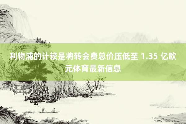 利物浦的计较是将转会费总价压低至 1.35 亿欧元体育最新信息