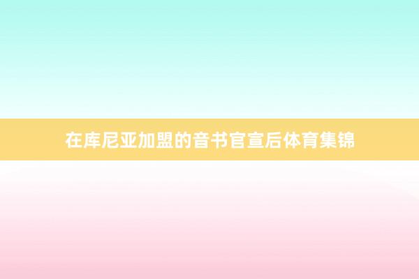 在库尼亚加盟的音书官宣后体育集锦