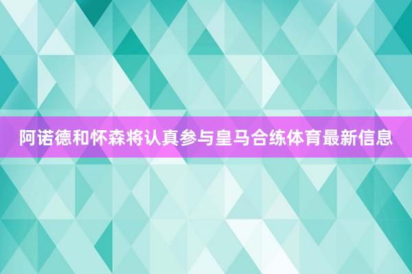 阿诺德和怀森将认真参与皇马合练体育最新信息