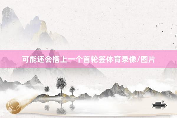 可能还会搭上一个首轮签体育录像/图片