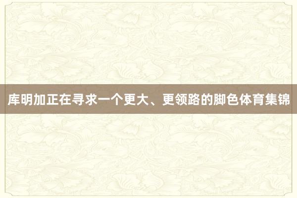 库明加正在寻求一个更大、更领路的脚色体育集锦
