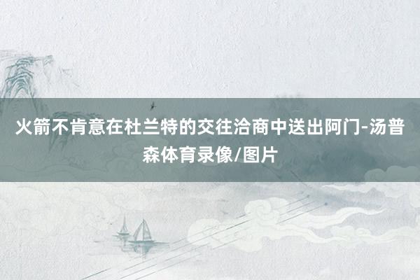 火箭不肯意在杜兰特的交往洽商中送出阿门-汤普森体育录像/图片
