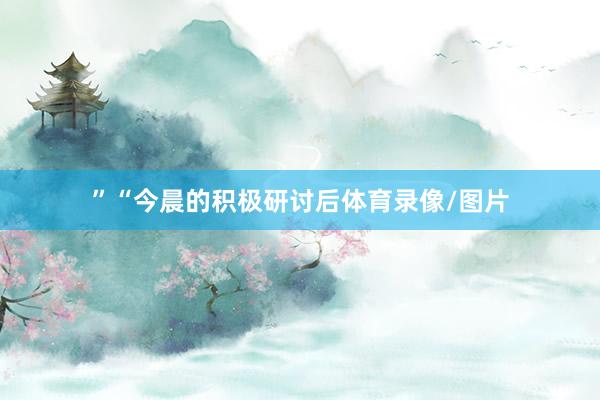 ”“今晨的积极研讨后体育录像/图片