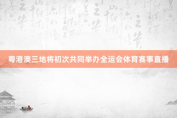粤港澳三地将初次共同举办全运会体育赛事直播
