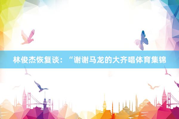 林俊杰恢复谈:“谢谢马龙的大齐唱体育集锦