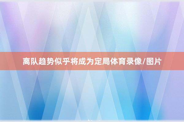 离队趋势似乎将成为定局体育录像/图片
