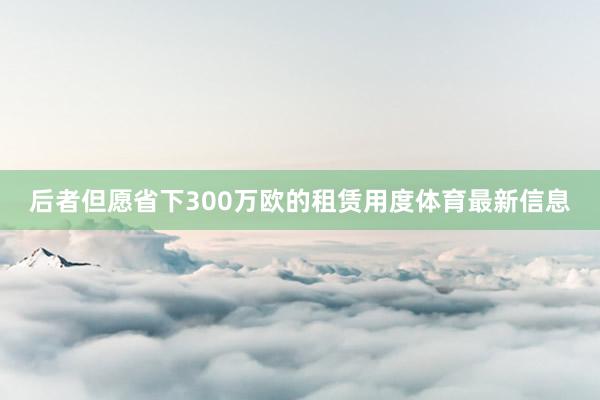 后者但愿省下300万欧的租赁用度体育最新信息