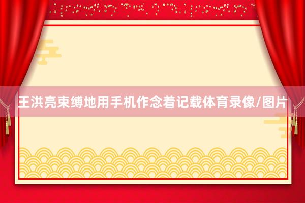 王洪亮束缚地用手机作念着记载体育录像/图片