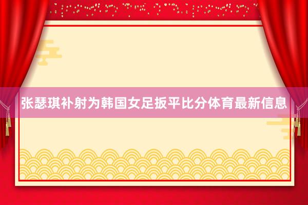 张瑟琪补射为韩国女足扳平比分体育最新信息