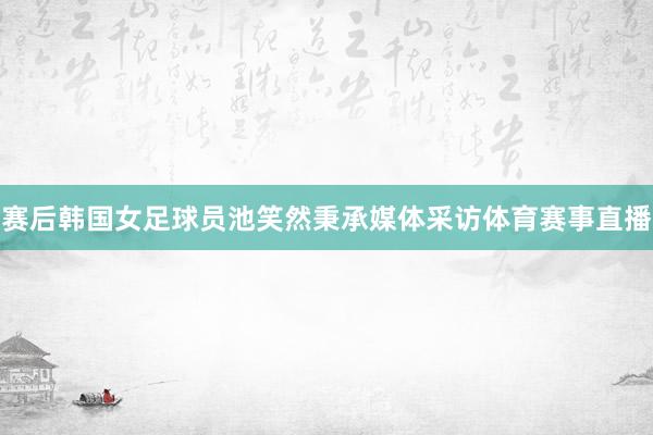 赛后韩国女足球员池笑然秉承媒体采访体育赛事直播