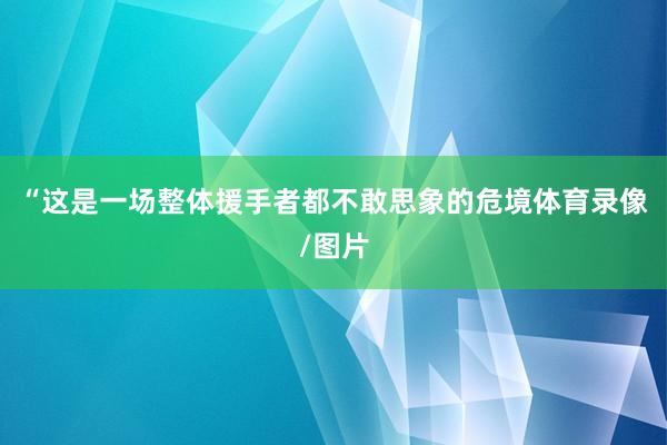 “这是一场整体援手者都不敢思象的危境体育录像/图片