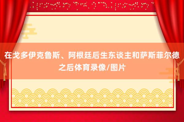 在戈多伊克鲁斯、阿根廷后生东谈主和萨斯菲尔德之后体育录像/图片