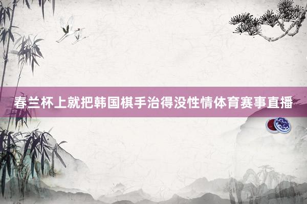 春兰杯上就把韩国棋手治得没性情体育赛事直播