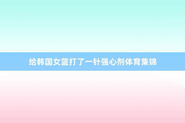 给韩国女篮打了一针强心剂体育集锦