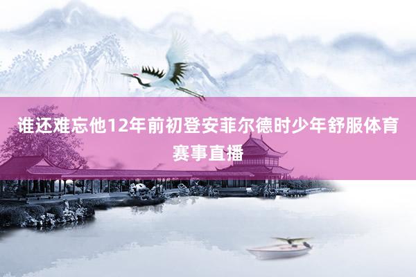谁还难忘他12年前初登安菲尔德时少年舒服体育赛事直播