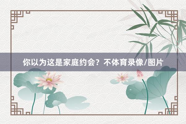 你以为这是家庭约会？不体育录像/图片