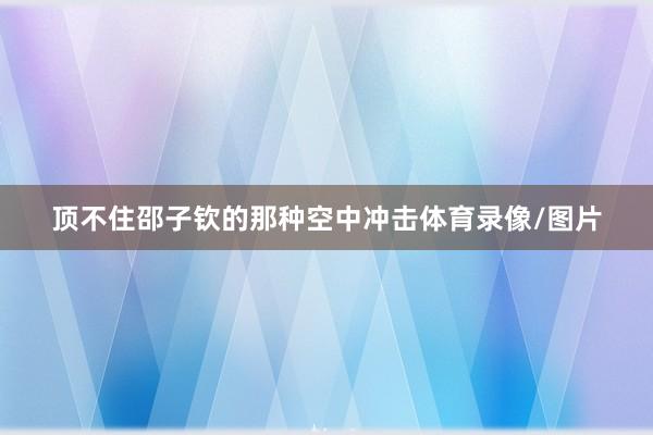顶不住邵子钦的那种空中冲击体育录像/图片