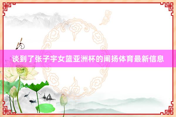 谈到了张子宇女篮亚洲杯的阐扬体育最新信息