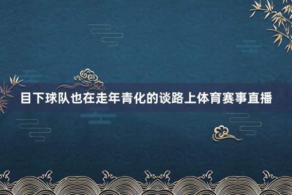 目下球队也在走年青化的谈路上体育赛事直播