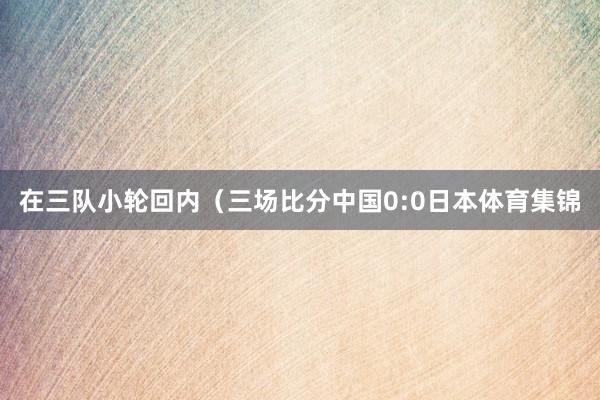 在三队小轮回内（三场比分中国0:0日本体育集锦