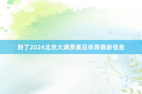 到了2024北京大满贯赛后体育最新信息