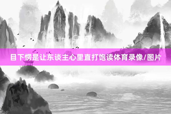目下愣是让东谈主心里直打饱读体育录像/图片