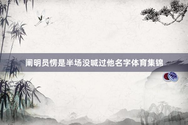 阐明员愣是半场没喊过他名字体育集锦