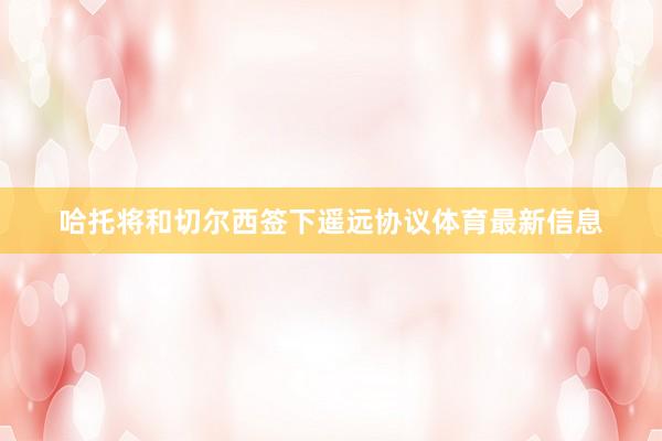 哈托将和切尔西签下遥远协议体育最新信息