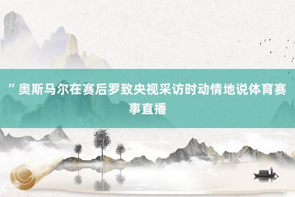 ”奥斯马尔在赛后罗致央视采访时动情地说体育赛事直播