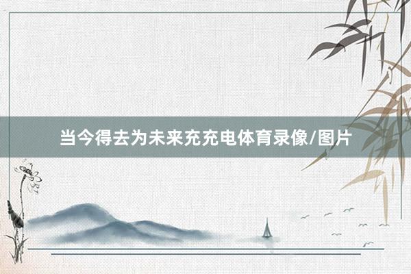 当今得去为未来充充电体育录像/图片