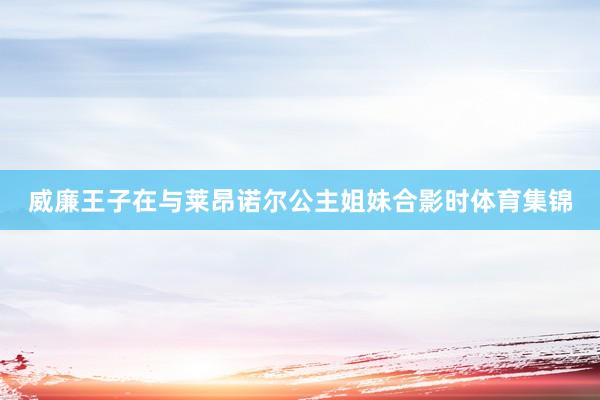 威廉王子在与莱昂诺尔公主姐妹合影时体育集锦
