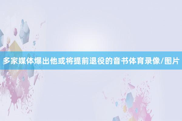 多家媒体爆出他或将提前退役的音书体育录像/图片