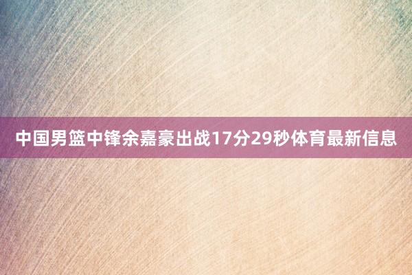 中国男篮中锋余嘉豪出战17分29秒体育最新信息
