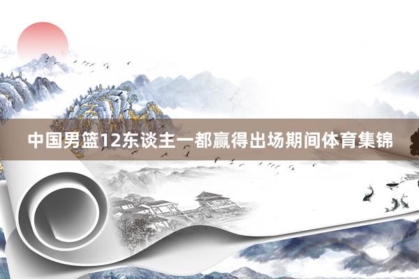 中国男篮12东谈主一都赢得出场期间体育集锦