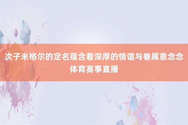 次子米格尔的定名蕴含着深厚的情谊与眷属意念念体育赛事直播