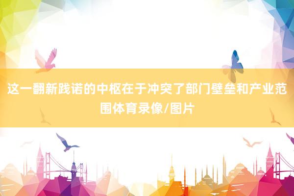 这一翻新践诺的中枢在于冲突了部门壁垒和产业范围体育录像/图片