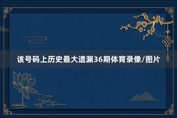 该号码上历史最大遗漏36期体育录像/图片