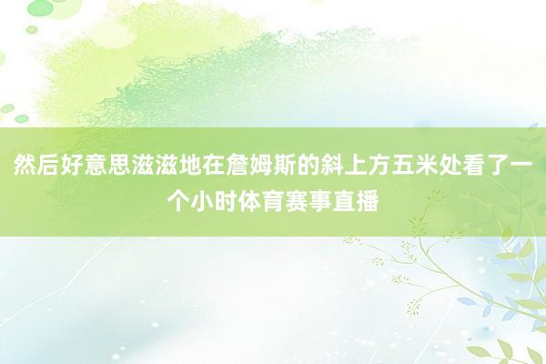 然后好意思滋滋地在詹姆斯的斜上方五米处看了一个小时体育赛事直播
