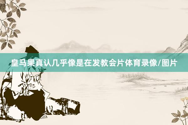 皇马果真认几乎像是在发教会片体育录像/图片