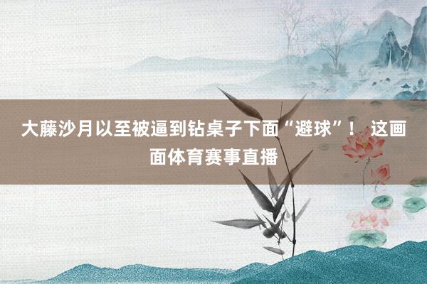 大藤沙月以至被逼到钻桌子下面“避球”！ 这画面体育赛事直播