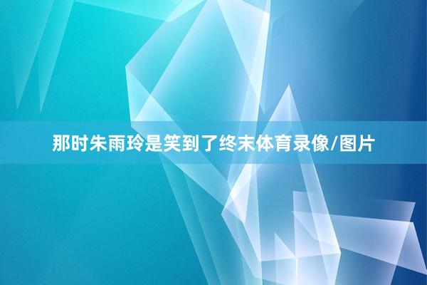 那时朱雨玲是笑到了终末体育录像/图片