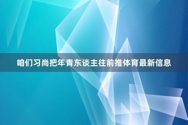 咱们习尚把年青东谈主往前推体育最新信息