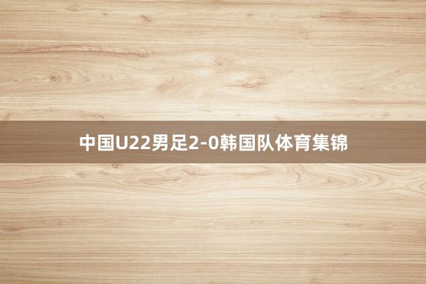 中国U22男足2-0韩国队体育集锦