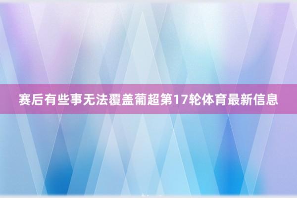 赛后有些事无法覆盖葡超第17轮体育最新信息