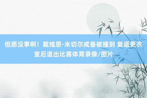 但愿没事啊！戴维恩·米切尔戒备被撞到 复返更衣室后退出比赛体育录像/图片