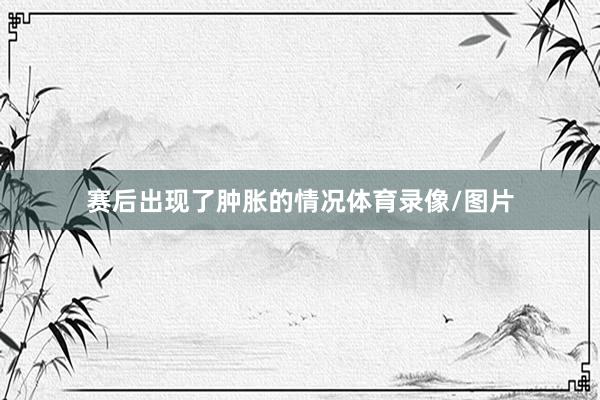 赛后出现了肿胀的情况体育录像/图片