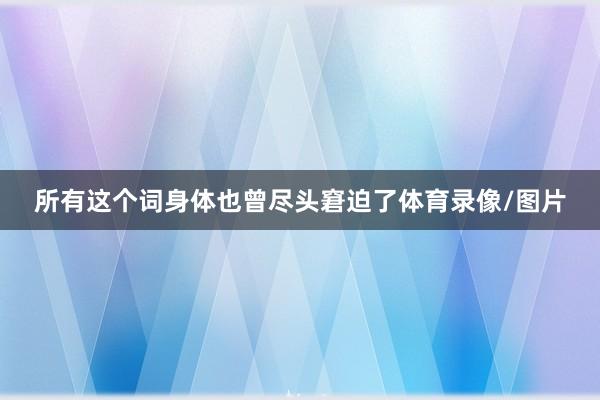 所有这个词身体也曾尽头窘迫了体育录像/图片