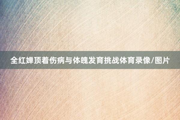 全红婵顶着伤病与体魄发育挑战体育录像/图片